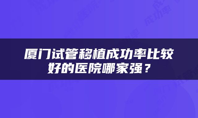 厦门试管移植成功率比较好的医院哪家强？
