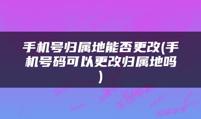 手机号归属地能否更改(手机号码可以更改归属地吗)