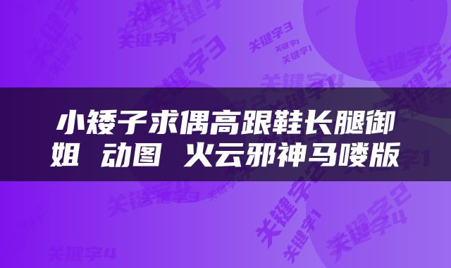 小矮子求偶高跟鞋长腿御姐 动图 火云邪神马喽版
