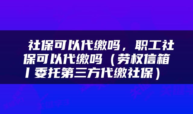  社保可以代缴吗，职工社保可以代缴吗（劳权信箱丨委托第三方代缴社保） 