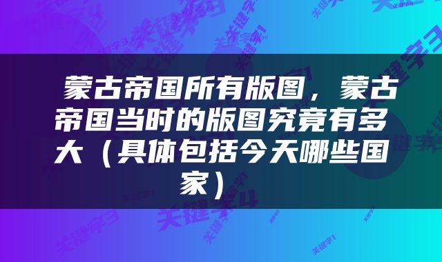  蒙古帝国所有版图，蒙古帝国当时的版图究竟有多大（具体包括今天哪些国家） 
