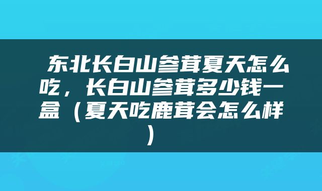  东北长白山参茸夏天怎么吃，长白山参茸多少钱一盒（夏天吃鹿茸会怎么样） 