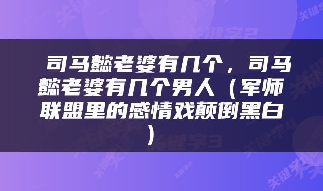  司马懿老婆有几个，司马懿老婆有几个男人（军师联盟里的感情戏颠倒黑白） 