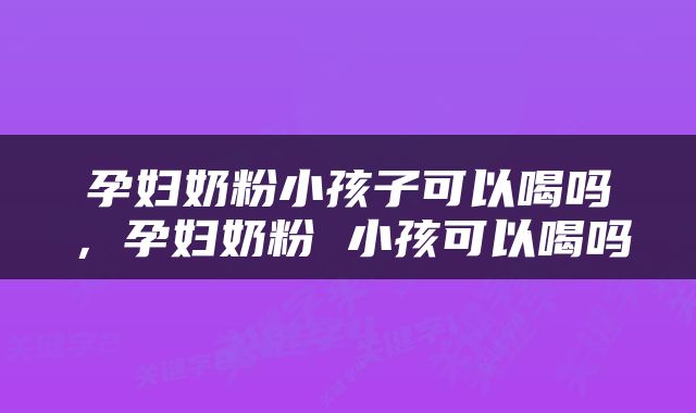 孕妇奶粉小孩子可以喝吗，孕妇奶粉 小孩可以喝吗