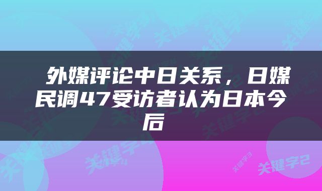  外媒评论中日关系，日媒民调47受访者认为日本今后 