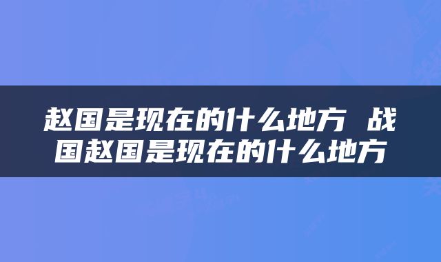 赵国是现在的什么地方 战国赵国是现在的什么地方