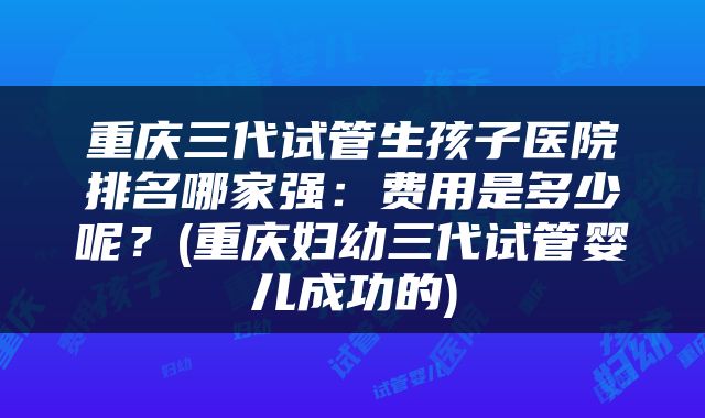 重庆三代试管生孩子医院排名哪家强:费用是多少呢?(重庆妇幼三代试管婴儿成功的)