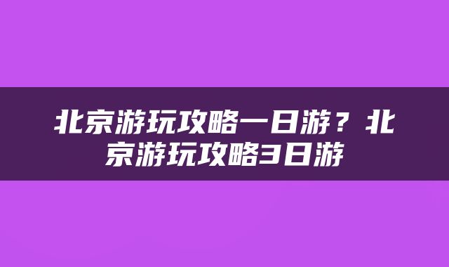 北京游玩攻略一日游？北京游玩攻略3日游