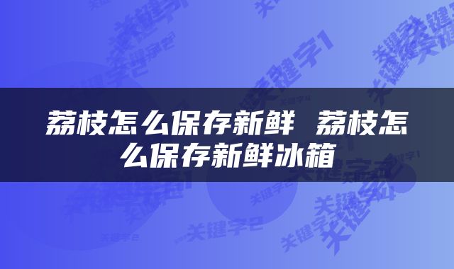 荔枝怎么保存新鲜 荔枝怎么保存新鲜冰箱