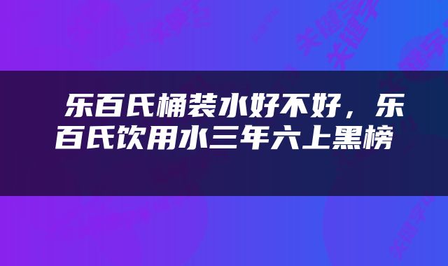  乐百氏桶装水好不好，乐百氏饮用水三年六上黑榜 