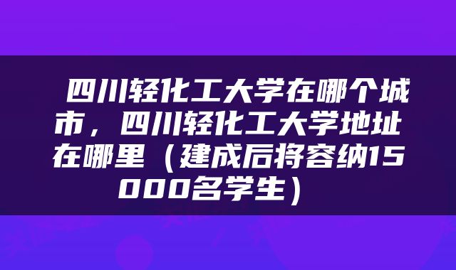  四川轻化工大学在哪个城市，四川轻化工大学地址在哪里（建成后将容纳15000名学生） 