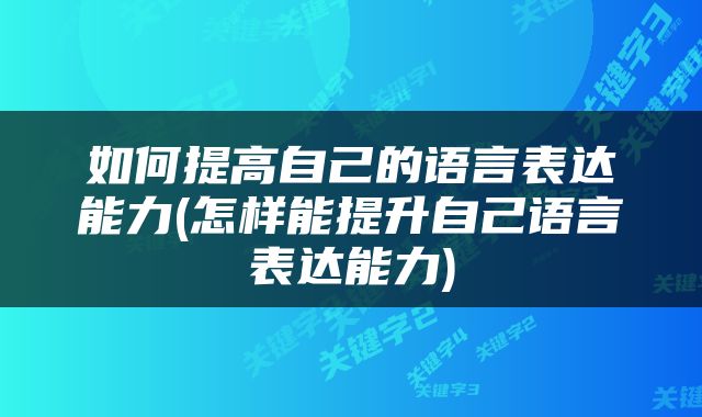 如何提高自己的语言表达能力(怎样能提升自己语言表达能力)