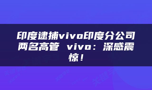 印度逮捕vivo印度分公司两名高管 vivo：深感震惊！