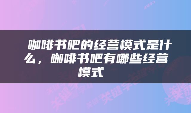  咖啡书吧的经营模式是什么，咖啡书吧有哪些经营模式 