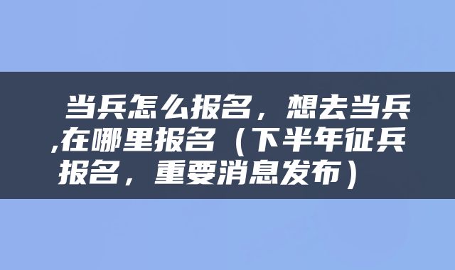  当兵怎么报名，想去当兵,在哪里报名（下半年征兵报名，重要消息发布） 