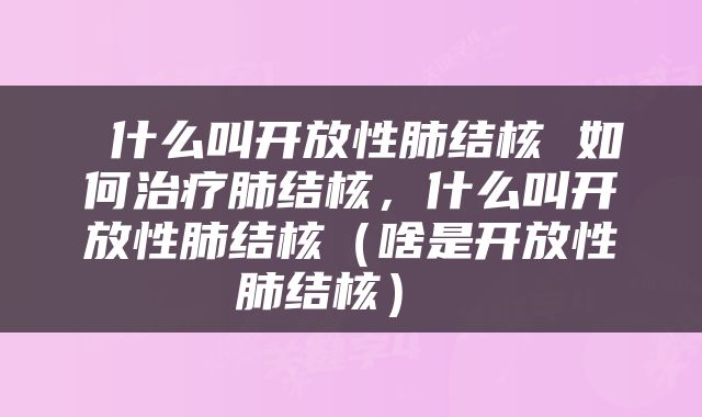  什么叫开放性肺结核 如何治疗肺结核，什么叫开放性肺结核（啥是开放性肺结核） 