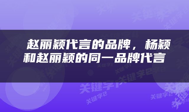  赵丽颖代言的品牌，杨颖和赵丽颖的同一品牌代言 
