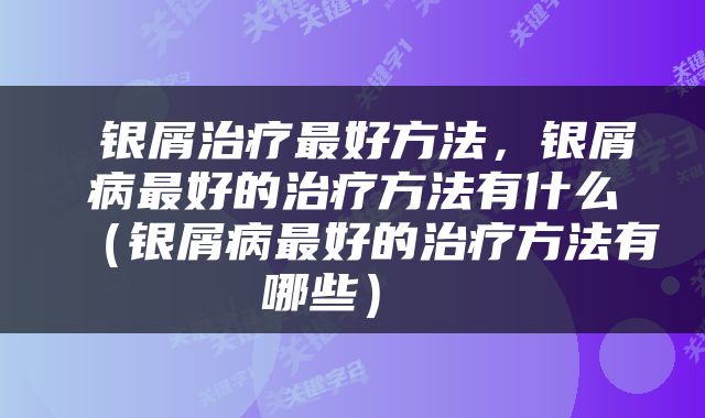  银屑治疗最好方法，银屑病最好的治疗方法有什么（银屑病最好的治疗方法有哪些） 