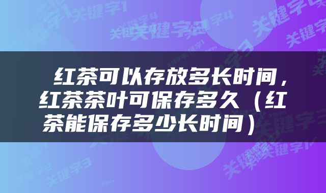  红茶可以存放多长时间，红茶茶叶可保存多久（红茶能保存多少长时间） 