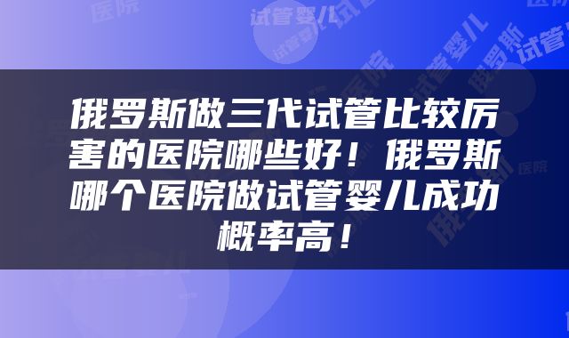 俄罗斯做三代试管比较厉害的医院哪些好!俄罗斯哪个医院做试管婴儿成功概率高!