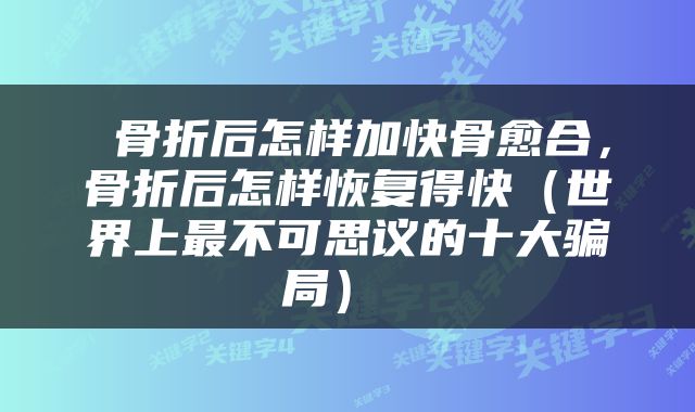  骨折后怎样加快骨愈合，骨折后怎样恢复得快（世界上最不可思议的十大骗局） 