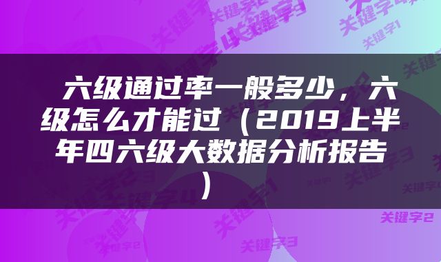  六级通过率一般多少，六级怎么才能过（2019上半年四六级大数据分析报告） 
