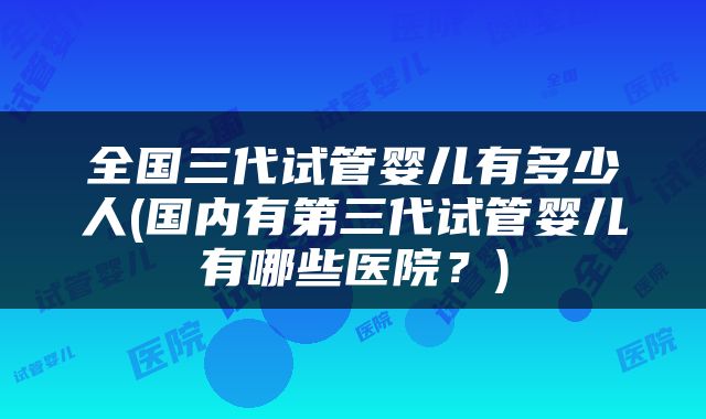 全国三代试管婴儿有多少人(国内有第三代试管婴儿有哪些医院？)