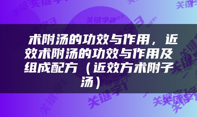  术附汤的功效与作用，近效术附汤的功效与作用及组成配方（近效方术附子汤） 