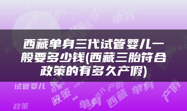 西藏单身三代试管婴儿一般要多少钱(西藏三胎符合政策的有多久产假)
