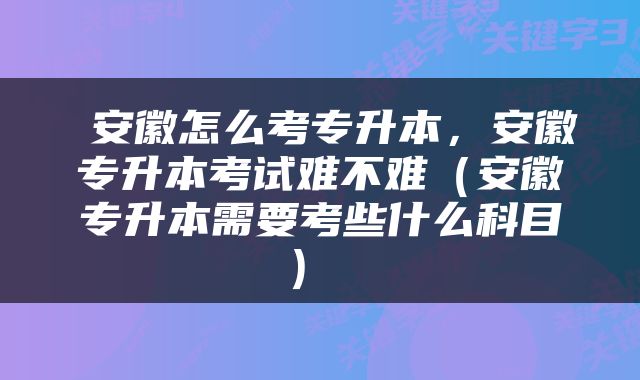  安徽怎么考专升本，安徽专升本考试难不难（安徽专升本需要考些什么科目） 