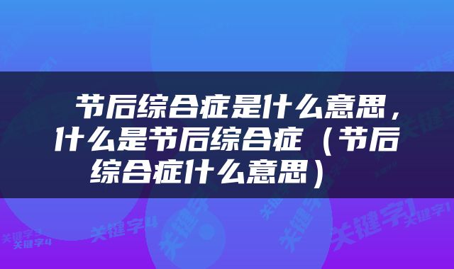  节后综合症是什么意思，什么是节后综合症（节后综合症什么意思） 