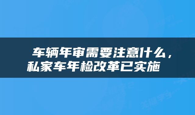  车辆年审需要注意什么，私家车年检改革已实施 