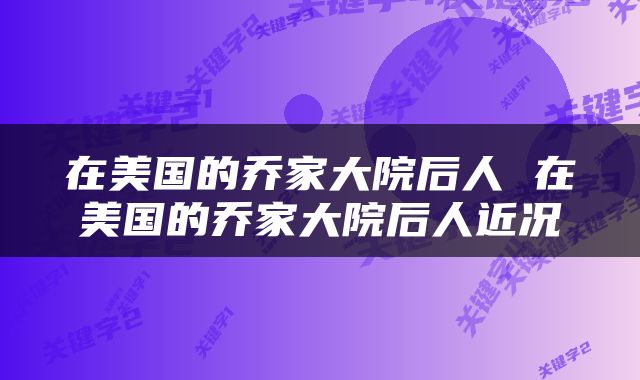 在美国的乔家大院后人 在美国的乔家大院后人近况
