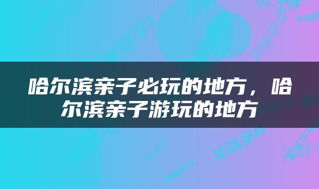 哈尔滨亲子必玩的地方，哈尔滨亲子游玩的地方