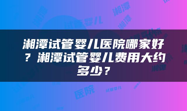 湘潭试管婴儿医院哪家好？湘潭试管婴儿费用大约多少？