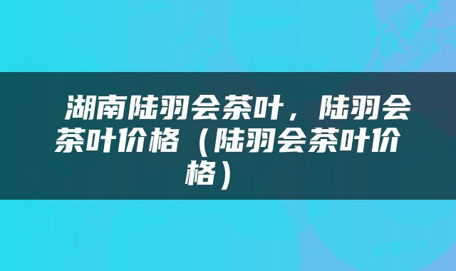  湖南陆羽会茶叶，陆羽会茶叶价格（陆羽会茶叶价格） 