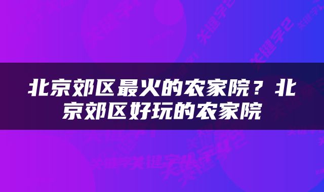 北京郊区最火的农家院？北京郊区好玩的农家院