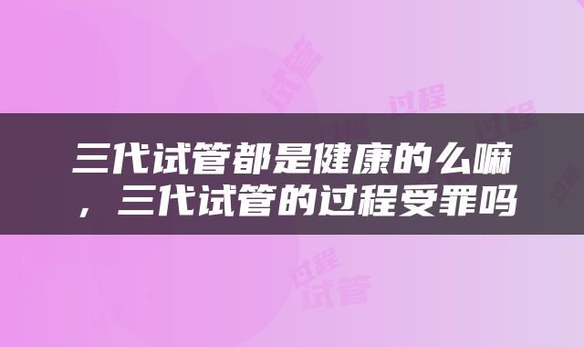 三代试管都是健康的么嘛,三代试管的过程受罪吗