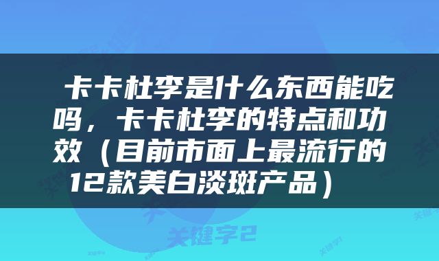  卡卡杜李是什么东西能吃吗，卡卡杜李的特点和功效（目前市面上最流行的12款美白淡斑产品） 
