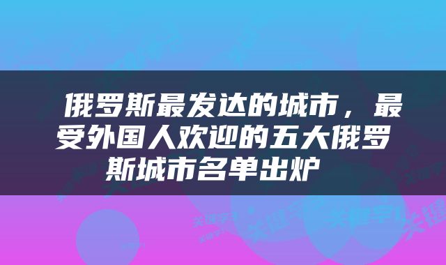  俄罗斯最发达的城市，最受外国人欢迎的五大俄罗斯城市名单出炉 