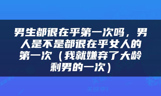 男生都很在乎第一次吗，男人是不是都很在乎女人的第一次（我就嫌弃了大龄剩男的一次）