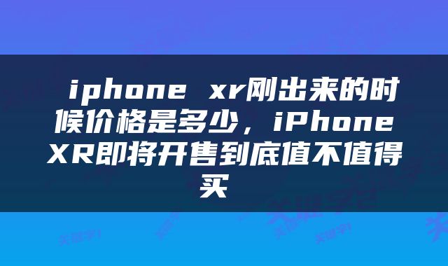 iphone xr刚出来的时候价格是多少,iPhoneXR即将开售到底值不值得买