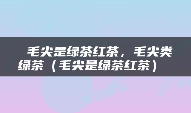  毛尖是绿茶红茶，毛尖类绿茶（毛尖是绿茶红茶） 