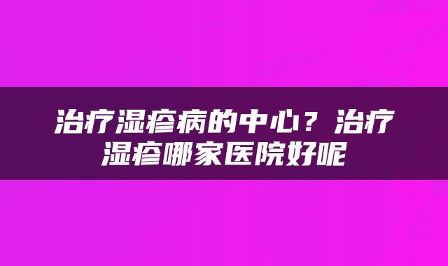 治疗湿疹病的中心？治疗湿疹哪家医院好呢