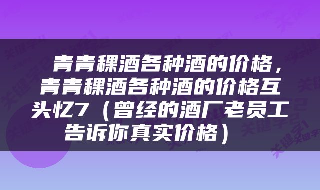  青青稞酒各种酒的价格，青青稞酒各种酒的价格互头忆7（曾经的酒厂老员工告诉你真实价格） 