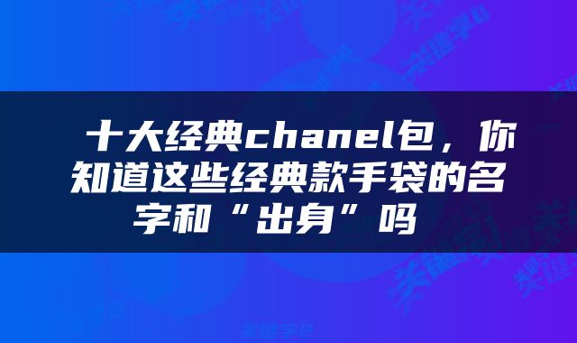 十大经典chanel包，你知道这些经典款手袋的名字和“出身”吗 
