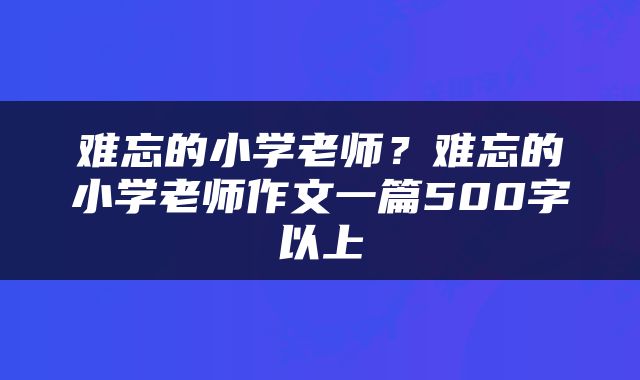 难忘的小学老师？难忘的小学老师作文一篇500字以上