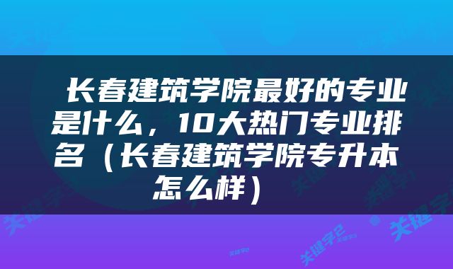  长春建筑学院最好的专业是什么，10大热门专业排名（长春建筑学院专升本怎么样） 