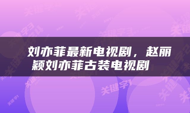  刘亦菲最新电视剧，赵丽颖刘亦菲古装电视剧 