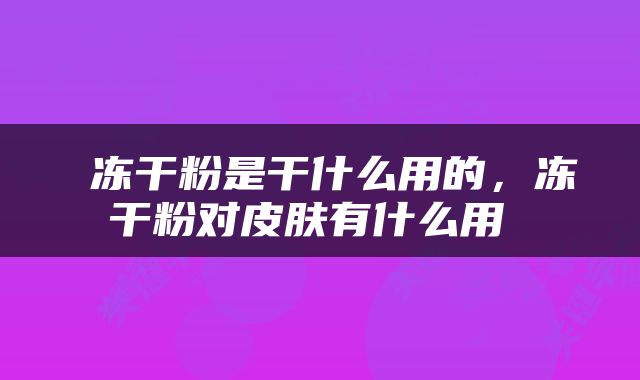  冻干粉是干什么用的，冻干粉对皮肤有什么用 